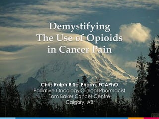 Demystifying
The Use of Opioids
in Cancer Pain
Chris Ralph B.Sc. Pharm. FCAPhO
Palliative Oncology Clinical Pharmacist
Tom Baker Cancer Centre
Calgary, AB
 