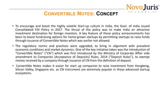 CONVERTIBLE NOTES: CONCEPT
• To encourage and boost the highly volatile Start-up culture in India, the Govt. of India issued
Consolidated FDI Policy in 2017. The thrust of the policy was to make India an attractive
investment destination for foreign investors. A key feature of these policy announcements has
been to boost fundraising options for home-grown startups by permitting startups to raise funds
through issuance of Convertible Notes which was earlier not allowed.
• The regulatory norms and practices were upgraded, to bring in alignment with prevalent
economic conditions and market dynamics. One of the key initiative taken was the introduction of
“Convertible Notes” (“CN”) which was first introduced by the Ministry of Corporate Affair vide
amendment to Companies (Acceptance of Deposits) Rules, 2014 (“Deposit Rules”), to exempt
money received by a company through issuance of CN from the definition of deposit.
• Convertible Notes makes it easier for start up companies to raise investment from Hongkong,
Silicon Valley, Singapore etc. as CN instrument are extremely popular in these advanced startup
ecosystems.
 