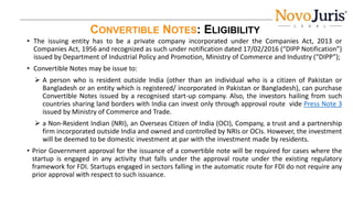 CONVERTIBLE NOTES: ELIGIBILITY
• The issuing entity has to be a private company incorporated under the Companies Act, 2013 or
Companies Act, 1956 and recognized as such under notification dated 17/02/2016 (“DIPP Notification”)
issued by Department of Industrial Policy and Promotion, Ministry of Commerce and Industry (“DIPP”);
• Convertible Notes may be issue to:
 A person who is resident outside India (other than an individual who is a citizen of Pakistan or
Bangladesh or an entity which is registered/ incorporated in Pakistan or Bangladesh), can purchase
Convertible Notes issued by a recognised start-up company. Also, the investors hailing from such
countries sharing land borders with India can invest only through approval route vide Press Note 3
issued by Ministry of Commerce and Trade.
 a Non-Resident Indian (NRI), an Overseas Citizen of India (OCI), Company, a trust and a partnership
firm incorporated outside India and owned and controlled by NRIs or OCIs. However, the investment
will be deemed to be domestic investment at par with the investment made by residents.
• Prior Government approval for the issuance of a convertible note will be required for cases where the
startup is engaged in any activity that falls under the approval route under the existing regulatory
framework for FDI. Startups engaged in sectors falling in the automatic route for FDI do not require any
prior approval with respect to such issuance.
 