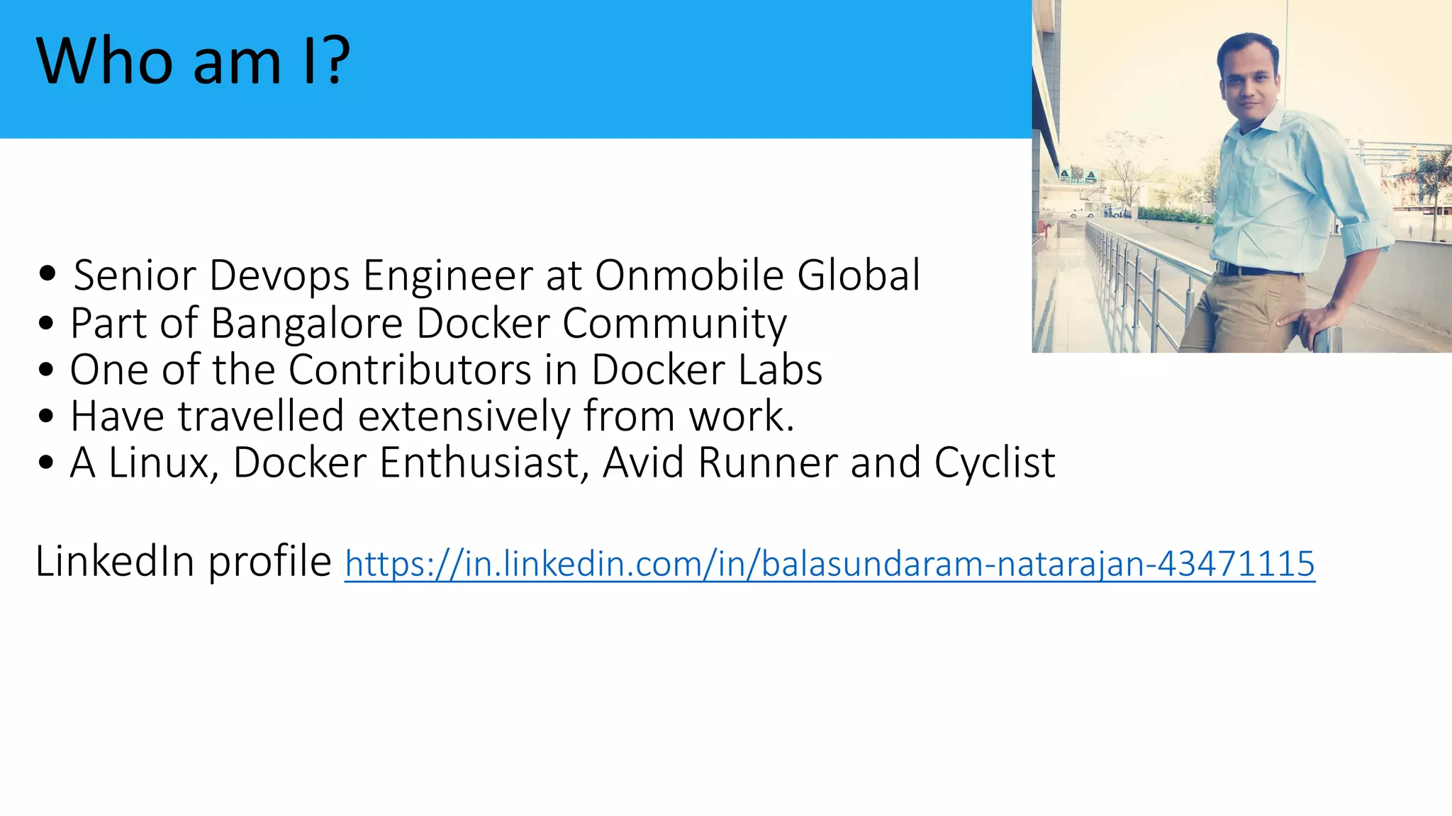 • Senior Devops Engineer at Onmobile Global
• Part of Bangalore Docker Community
• One of the Contributors in Docker Labs
• Have travelled extensively from work.
• A Linux, Docker Enthusiast, Avid Runner and Cyclist
LinkedIn profile https://in.linkedin.com/in/balasundaram-natarajan-43471115
Who am I?
 