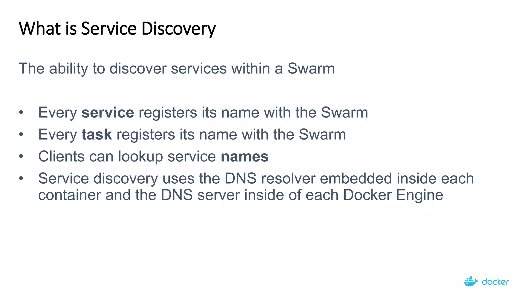 What is Service Discovery
The ability to discover services within a Swarm
• Every service registers its name with the Swarm
• Every task registers its name with the Swarm
• Clients can lookup service names
• Service discovery uses the DNS resolver embedded inside each
container and the DNS server inside of each Docker Engine
 
