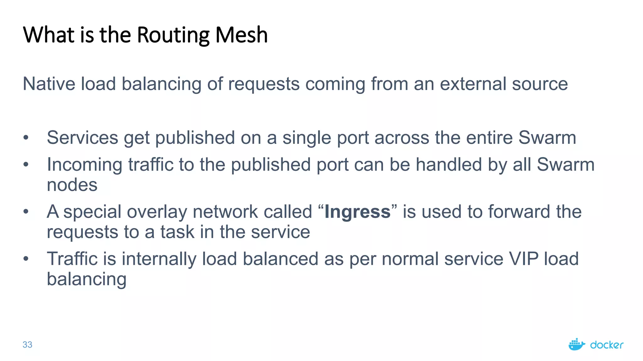 33
What is the Routing Mesh
Native load balancing of requests coming from an external source
• Services get published on a single port across the entire Swarm
• Incoming traffic to the published port can be handled by all Swarm
nodes
• A special overlay network called “Ingress” is used to forward the
requests to a task in the service
• Traffic is internally load balanced as per normal service VIP load
balancing
 
