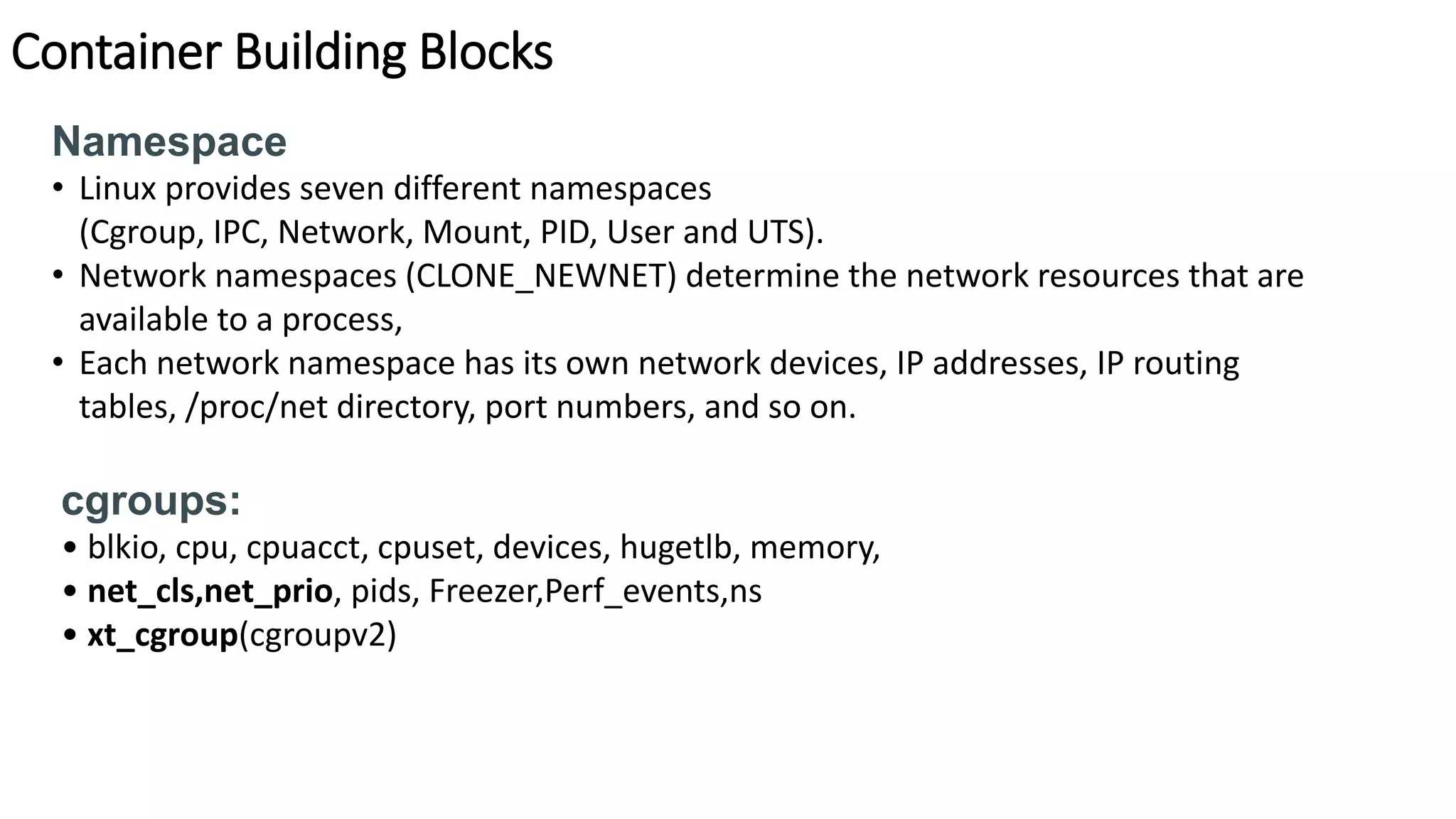 Container Building Blocks
Namespace
• Linux provides seven different namespaces
(Cgroup, IPC, Network, Mount, PID, User and UTS).
• Network namespaces (CLONE_NEWNET) determine the network resources that are
available to a process,
• Each network namespace has its own network devices, IP addresses, IP routing
tables, /proc/net directory, port numbers, and so on.
cgroups:
• blkio, cpu, cpuacct, cpuset, devices, hugetlb, memory,
• net_cls,net_prio, pids, Freezer,Perf_events,ns
• xt_cgroup(cgroupv2)
 