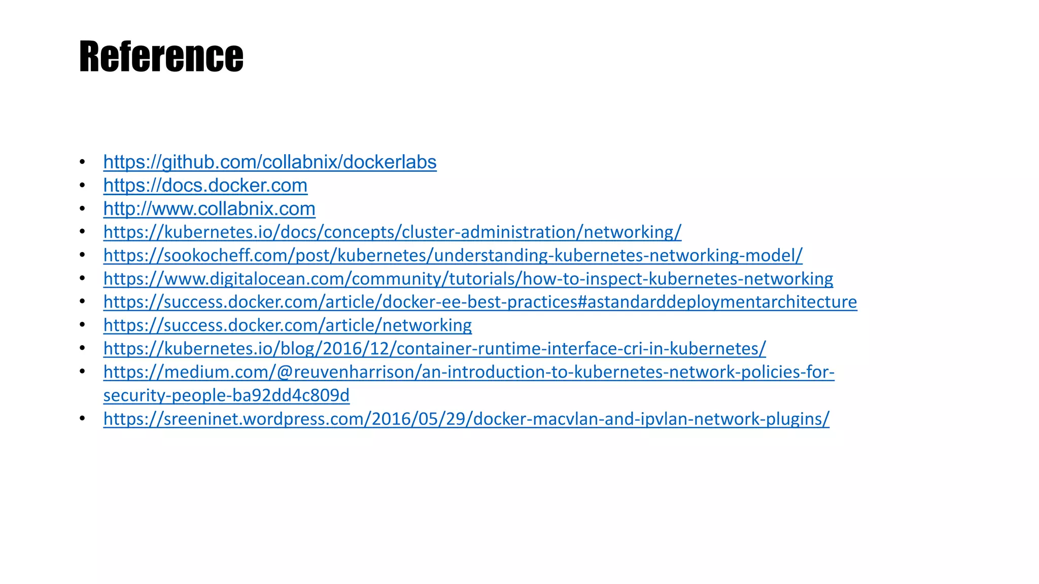 Reference
• https://github.com/collabnix/dockerlabs
• https://docs.docker.com
• http://www.collabnix.com
• https://kubernetes.io/docs/concepts/cluster-administration/networking/
• https://sookocheff.com/post/kubernetes/understanding-kubernetes-networking-model/
• https://www.digitalocean.com/community/tutorials/how-to-inspect-kubernetes-networking
• https://success.docker.com/article/docker-ee-best-practices#astandarddeploymentarchitecture
• https://success.docker.com/article/networking
• https://kubernetes.io/blog/2016/12/container-runtime-interface-cri-in-kubernetes/
• https://medium.com/@reuvenharrison/an-introduction-to-kubernetes-network-policies-for-
security-people-ba92dd4c809d
• https://sreeninet.wordpress.com/2016/05/29/docker-macvlan-and-ipvlan-network-plugins/
 