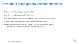 14 Dell - Restricted - Confidential
How about some general recommendations?
• Read a book or two on your target nosql db.
• Search thru the blogosphere & twitterverse.
• Don’t use more than one type, unless you’re an SI or large service provider.
• If performance & service levels are important isolate the cluster.
• Review your database design w/ DBAs & those that have done it already.
– Presentations, conference proceedings, boutique consultancies
 