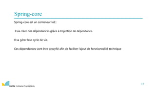 Confidentiel Propriété Meritis
Spring-core est un conteneur IoC :
Il va créer nos dépendances grâce à l’injection de dépendance.
Il va gérer leur cycle de vie.
Ces dépendances vont être proxyfié afin de faciliter l’ajout de fonctionnalité technique
17
Spring-core
 