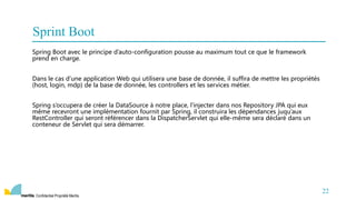 Confidentiel Propriété Meritis
Spring Boot avec le principe d’auto-configuration pousse au maximum tout ce que le framework
prend en charge.
Dans le cas d’une application Web qui utilisera une base de donnée, il suffira de mettre les propriétés
(host, login, mdp) de la base de donnée, les controllers et les services métier.
Spring s’occupera de créer la DataSource à notre place, l’injecter dans nos Repository JPA qui eux
même recevront une implémentation fournit par Spring, il construira les dépendances juqu’aux
RestController qui seront référencer dans la DispatcherServlet qui elle-même sera déclaré dans un
conteneur de Servlet qui sera démarrer.
22
Sprint Boot
 