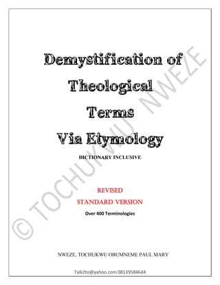 Talk2to@yahoo.com 08139584644
Demystification of
Theological
Terms
Via Etymology
DICTIONARY INCLUSIVE
Revised
Standard version
Over 400 Terminologies
NWEZE, TOCHUKWU OBUMNEME PAUL MARY
 