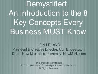 Demystified:
An Introduction to the 8
 Key Concepts Every
Business MUST Know
                     JON LELAND
 President & Creative Director, ComBridges.com
 Dean, New Marketing University, NewMarU.com

                   This entire presentation is
      © 2012 Jon Leland, ComBridges & Laxmi’s Media, Inc.
                      All Rights Reserved.
 