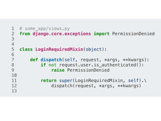 1 # some_app/views.py
2 from django.core.exceptions import PermissionDenied
3
4
5 class LoginRequiredMixin(object):
6
7 def dispatch(self, request, *args, **kwargs):
8 if not request.user.is_authenticated():
9 raise PermissionDenied
10
11 return super(LoginRequiredMixin, self).
12 dispatch(request, *args, **kwargs)
13
 