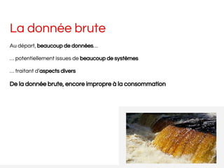 La donnée brute
Au départ, beaucoup de données…
… potentiellement issues de beaucoup de systèmes
… traitant d’aspects divers
De la donnée brute, encore impropre à la consommation
 