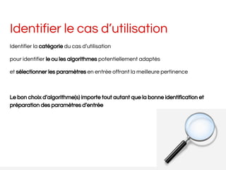 Identifier le cas d’utilisation
Identifier la catégorie du cas d’utilisation
pour identifier le ou les algorithmes potentiellement adaptés
et sélectionner les paramètres en entrée offrant la meilleure pertinence
Le bon choix d’algorithme(s) importe tout autant que la bonne identification et
préparation des paramètres d’entrée
 