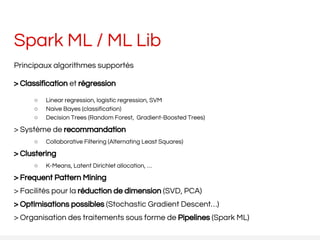 Spark ML / ML Lib
Principaux algorithmes supportés
> Classification et régression
○ Linear regression, logistic regression, SVM
○ Naive Bayes (classification)
○ Decision Trees (Random Forest, Gradient-Boosted Trees)
> Système de recommandation
○ Collaborative Filtering (Alternating Least Squares)
> Clustering
○ K-Means, Latent Dirichlet allocation, …
> Frequent Pattern Mining
> Facilités pour la réduction de dimension (SVD, PCA)
> Optimisations possibles (Stochastic Gradient Descent…)
> Organisation des traitements sous forme de Pipelines (Spark ML)
 