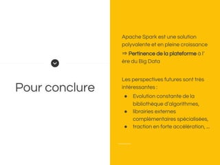 Pour conclure
Apache Spark est une solution
polyvalente et en pleine croissance
⇒ Pertinence de la plateforme à l’
ère du Big Data
Les perspectives futures sont très
intéressantes :
● Evolution constante de la
bibliothèque d’algorithmes,
● librairies externes
complémentaires spécialisées,
● traction en forte accélération, ...
 