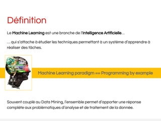 Définition
Le Machine Learning est une branche de l’Intelligence Artificielle…
… qui s’attache à étudier les techniques permettant à un système d’apprendre à
réaliser des tâches.
Souvent couplé au Data Mining, l’ensemble permet d’apporter une réponse
complète aux problématiques d’analyse et de traitement de la donnée.
Machine Learning paradigm == Programming by example
 
