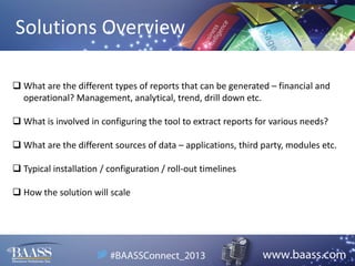 Solutions Overview
 What are the different types of reports that can be generated – financial and
operational? Management, analytical, trend, drill down etc.
 What is involved in configuring the tool to extract reports for various needs?
 What are the different sources of data – applications, third party, modules etc.
 Typical installation / configuration / roll-out timelines
 How the solution will scale

 