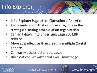 Info Explorer
• Info- Explorer is great for Operational Analytics
• Represents a tool that can play a key role in the
strategic planning process of an organization.
• Can drill down into underlying Sage 300 ERP
screens
• More cost effective than creating multiple Crystal
Reports
• Can easily access other databases
• Does not require advanced Excel knowledge

 