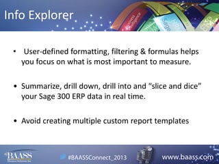 Info Explorer
• User-defined formatting, filtering & formulas helps
you focus on what is most important to measure.
• Summarize, drill down, drill into and “slice and dice”
your Sage 300 ERP data in real time.
• Avoid creating multiple custom report templates

 
