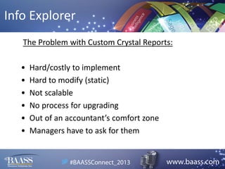 Info Explorer
The Problem with Custom Crystal Reports:
•
•
•
•
•
•

Hard/costly to implement
Hard to modify (static)
Not scalable
No process for upgrading
Out of an accountant’s comfort zone
Managers have to ask for them

 