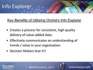 Info Explorer
Key Benefits of Utilizing Orchid’s Info Explorer
• Creates a process for consistent, high quality
delivery of value-added data.
• Effectively communicates an understanding of
trends / value in your organization.
• Decision Makers love it!!

 