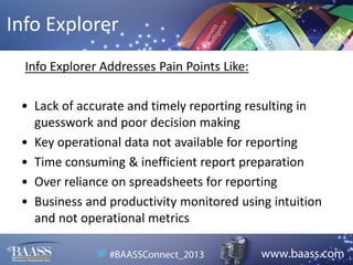 Info Explorer
Info Explorer Addresses Pain Points Like:
• Lack of accurate and timely reporting resulting in
guesswork and poor decision making
• Key operational data not available for reporting
• Time consuming & inefficient report preparation
• Over reliance on spreadsheets for reporting
• Business and productivity monitored using intuition
and not operational metrics

 