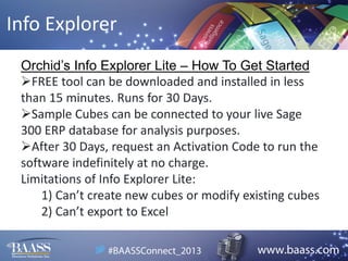 Info Explorer
Orchid’s Info Explorer Lite – How To Get Started
FREE tool can be downloaded and installed in less
than 15 minutes. Runs for 30 Days.
Sample Cubes can be connected to your live Sage
300 ERP database for analysis purposes.
After 30 Days, request an Activation Code to run the
software indefinitely at no charge.
Limitations of Info Explorer Lite:
1) Can’t create new cubes or modify existing cubes
2) Can’t export to Excel

 