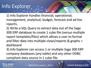 Info Explorer
1) Info Explorer handles financial, operational,
management, analytical, budget, forecast and ad hoc
reports.
2) Write a SQL Query to extract data out of the Sage
300 ERP database to create 1 cube file (versus multiple
report templates/files) which allows a user to format
and filter data into multiple views/reports & graphs =
dashboard
3) Info Explorer can access 1 or multiple Sage 300 ERP
company databases (any table) and any other ODBC
compliant data source in 1 cube file.

 