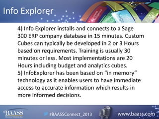 Info Explorer
4) Info Explorer installs and connects to a Sage
300 ERP company database in 15 minutes. Custom
Cubes can typically be developed in 2 or 3 Hours
based on requirements. Training is usually 30
minutes or less. Most implementations are 20
Hours including budget and analytics cubes.
5) InfoExplorer has been based on “in memory”
technology as it enables users to have immediate
access to accurate information which results in
more informed decisions.

 