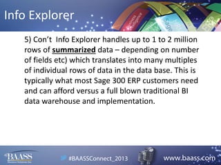 Info Explorer
5) Con’t Info Explorer handles up to 1 to 2 million
rows of summarized data – depending on number
of fields etc) which translates into many multiples
of individual rows of data in the data base. This is
typically what most Sage 300 ERP customers need
and can afford versus a full blown traditional BI
data warehouse and implementation.

 