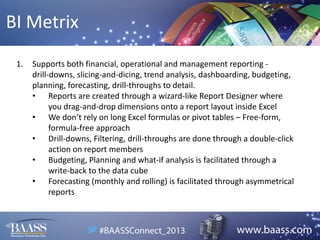 BI Metrix
1.

Supports both financial, operational and management reporting drill-downs, slicing-and-dicing, trend analysis, dashboarding, budgeting,
planning, forecasting, drill-throughs to detail.
• Reports are created through a wizard-like Report Designer where
you drag-and-drop dimensions onto a report layout inside Excel
• We don’t rely on long Excel formulas or pivot tables – Free-form,
formula-free approach
• Drill-downs, Filtering, drill-throughs are done through a double-click
action on report members
• Budgeting, Planning and what-if analysis is facilitated through a
write-back to the data cube
• Forecasting (monthly and rolling) is facilitated through asymmetrical
reports

 