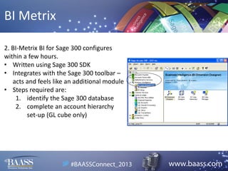 BI Metrix
2. BI-Metrix BI for Sage 300 configures
within a few hours.
• Written using Sage 300 SDK
• Integrates with the Sage 300 toolbar –
acts and feels like an additional module
• Steps required are:
1. identify the Sage 300 database
2. complete an account hierarchy
set-up (GL cube only)

 