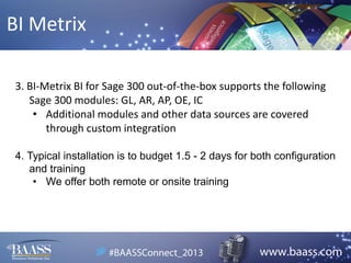 BI Metrix
3. BI-Metrix BI for Sage 300 out-of-the-box supports the following
Sage 300 modules: GL, AR, AP, OE, IC
• Additional modules and other data sources are covered
through custom integration
4. Typical installation is to budget 1.5 - 2 days for both configuration
and training
• We offer both remote or onsite training

 