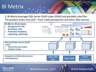 BI Metrix
5. BI-Metrix leverages SQL Server OLAP cubes (SSAS) and portable cube files.
The product scales very well – from a data perspective and other data sources.
BI-Metrix BI-Analyzer
• Designed for the
business user
• Powerful analytics,
reporting, planning

Microsoft SQL Server OLAP
cubes
• Out-of-the-box Cubes
• Custom Cubes

Supports multiple data sources
and databases

Sage 300
ERP

Sage CRM

Other
Databases

 