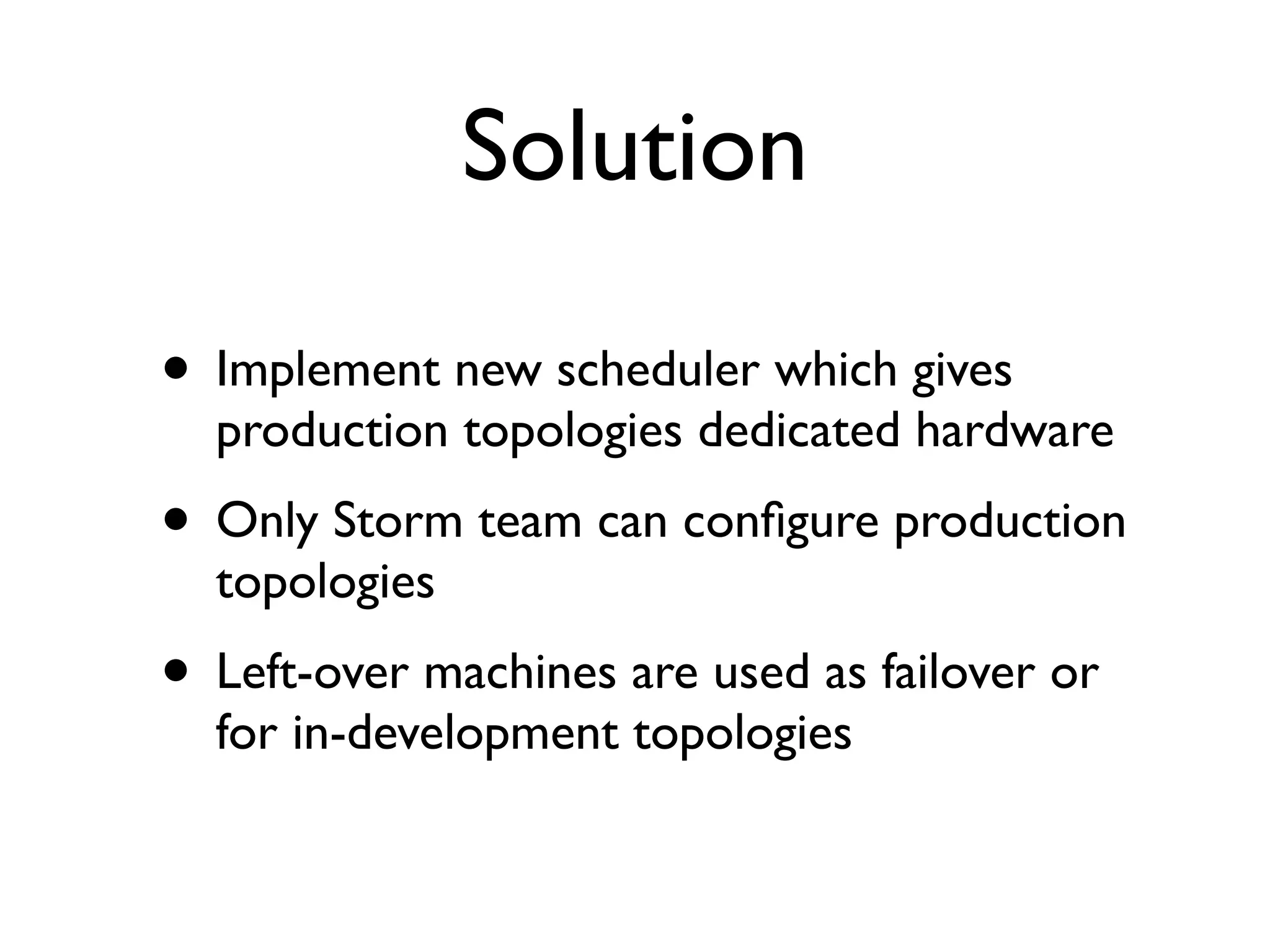 Solution
• Implement new scheduler which gives
production topologies dedicated hardware
• Only Storm team can conﬁgure production
topologies
• Left-over machines are used as failover or
for in-development topologies
 