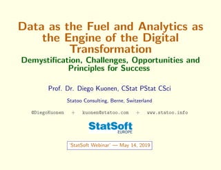 Data as the Fuel and Analytics as
the Engine of the Digital
Transformation
Demystiﬁcation, Challenges, Opportunities and
Principles for Success
Prof. Dr. Diego Kuonen, CStat PStat CSci
Statoo Consulting, Berne, Switzerland
@DiegoKuonen + kuonen@statoo.com + www.statoo.info
‘StatSoft Webinar’ — May 14, 2019
 