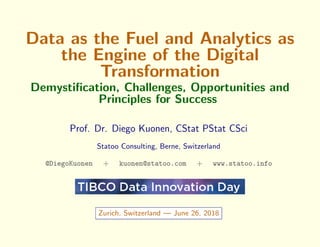 Data as the Fuel and Analytics as
the Engine of the Digital
Transformation
Demystiﬁcation, Challenges, Opportunities and
Principles for Success
Prof. Dr. Diego Kuonen, CStat PStat CSci
Statoo Consulting, Berne, Switzerland
@DiegoKuonen + kuonen@statoo.com + www.statoo.info
Zurich, Switzerland — June 26, 2018
 