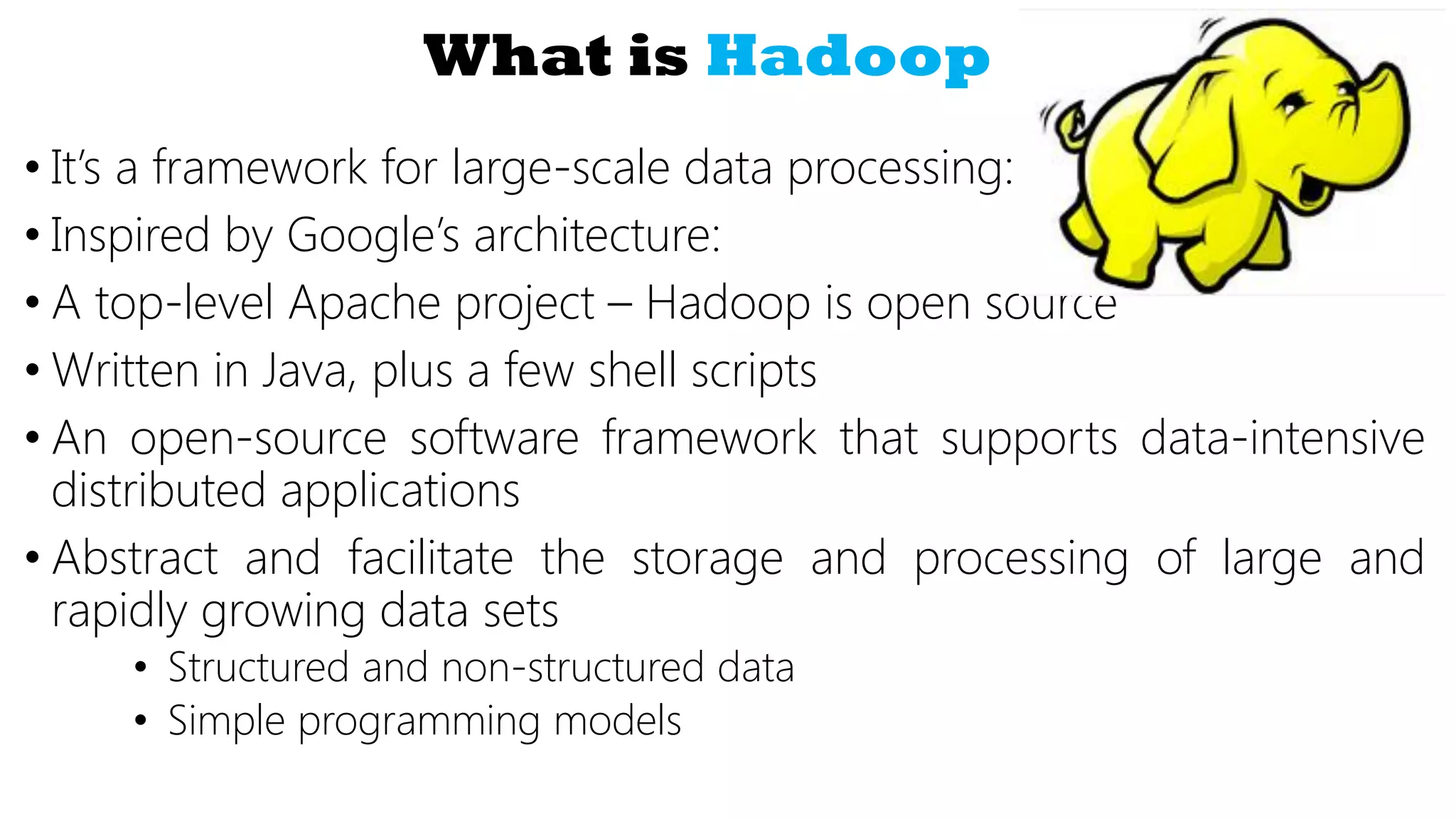 What is Hadoop
• It’s a framework for large-scale data processing:
• Inspired by Google’s architecture:
• A top-level Apache project – Hadoop is open source
• Written in Java, plus a few shell scripts
• An open-source software framework that supports data-intensive
distributed applications
• Abstract and facilitate the storage and processing of large and
rapidly growing data sets
• Structured and non-structured data
• Simple programming models
 