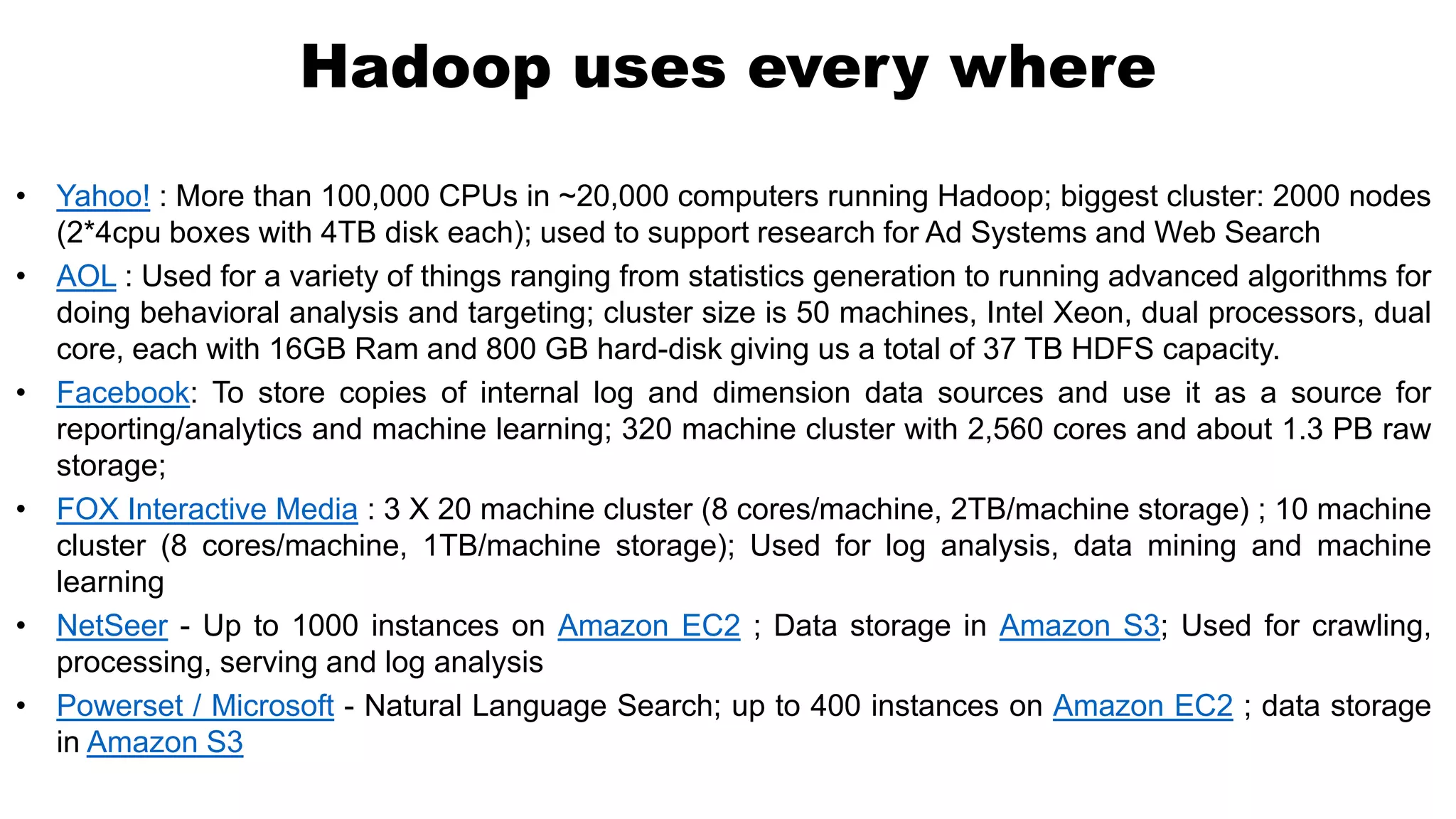 • Yahoo! : More than 100,000 CPUs in ~20,000 computers running Hadoop; biggest cluster: 2000 nodes
(2*4cpu boxes with 4TB disk each); used to support research for Ad Systems and Web Search
• AOL : Used for a variety of things ranging from statistics generation to running advanced algorithms for
doing behavioral analysis and targeting; cluster size is 50 machines, Intel Xeon, dual processors, dual
core, each with 16GB Ram and 800 GB hard-disk giving us a total of 37 TB HDFS capacity.
• Facebook: To store copies of internal log and dimension data sources and use it as a source for
reporting/analytics and machine learning; 320 machine cluster with 2,560 cores and about 1.3 PB raw
storage;
• FOX Interactive Media : 3 X 20 machine cluster (8 cores/machine, 2TB/machine storage) ; 10 machine
cluster (8 cores/machine, 1TB/machine storage); Used for log analysis, data mining and machine
learning
• NetSeer - Up to 1000 instances on Amazon EC2 ; Data storage in Amazon S3; Used for crawling,
processing, serving and log analysis
• Powerset / Microsoft - Natural Language Search; up to 400 instances on Amazon EC2 ; data storage
in Amazon S3
Hadoop uses every where
 