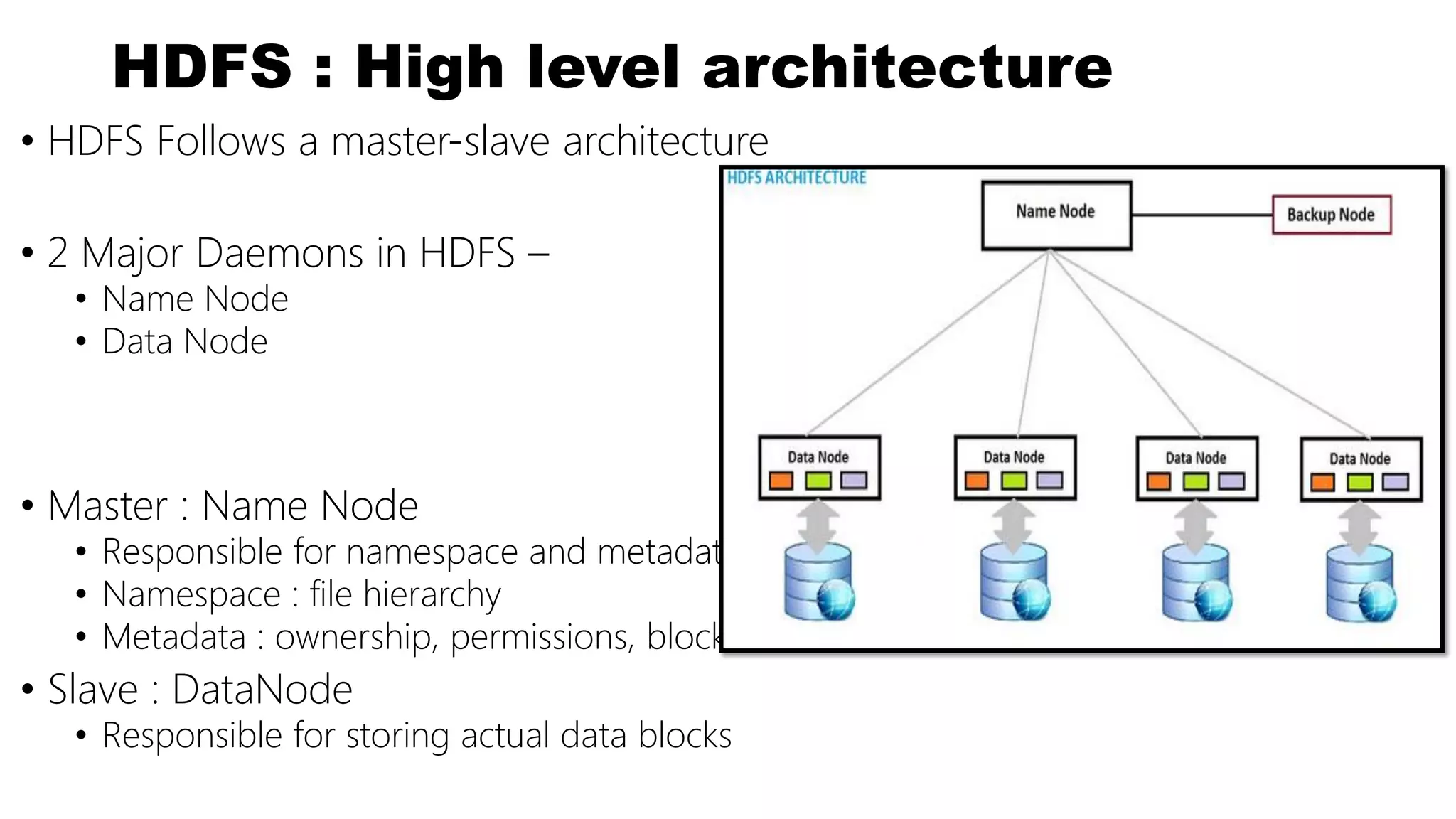 HDFS : High level architecture
• HDFS Follows a master-slave architecture
• 2 Major Daemons in HDFS –
• Name Node
• Data Node
• Master : Name Node
• Responsible for namespace and metadata
• Namespace : file hierarchy
• Metadata : ownership, permissions, block locations etc
• Slave : DataNode
• Responsible for storing actual data blocks
 