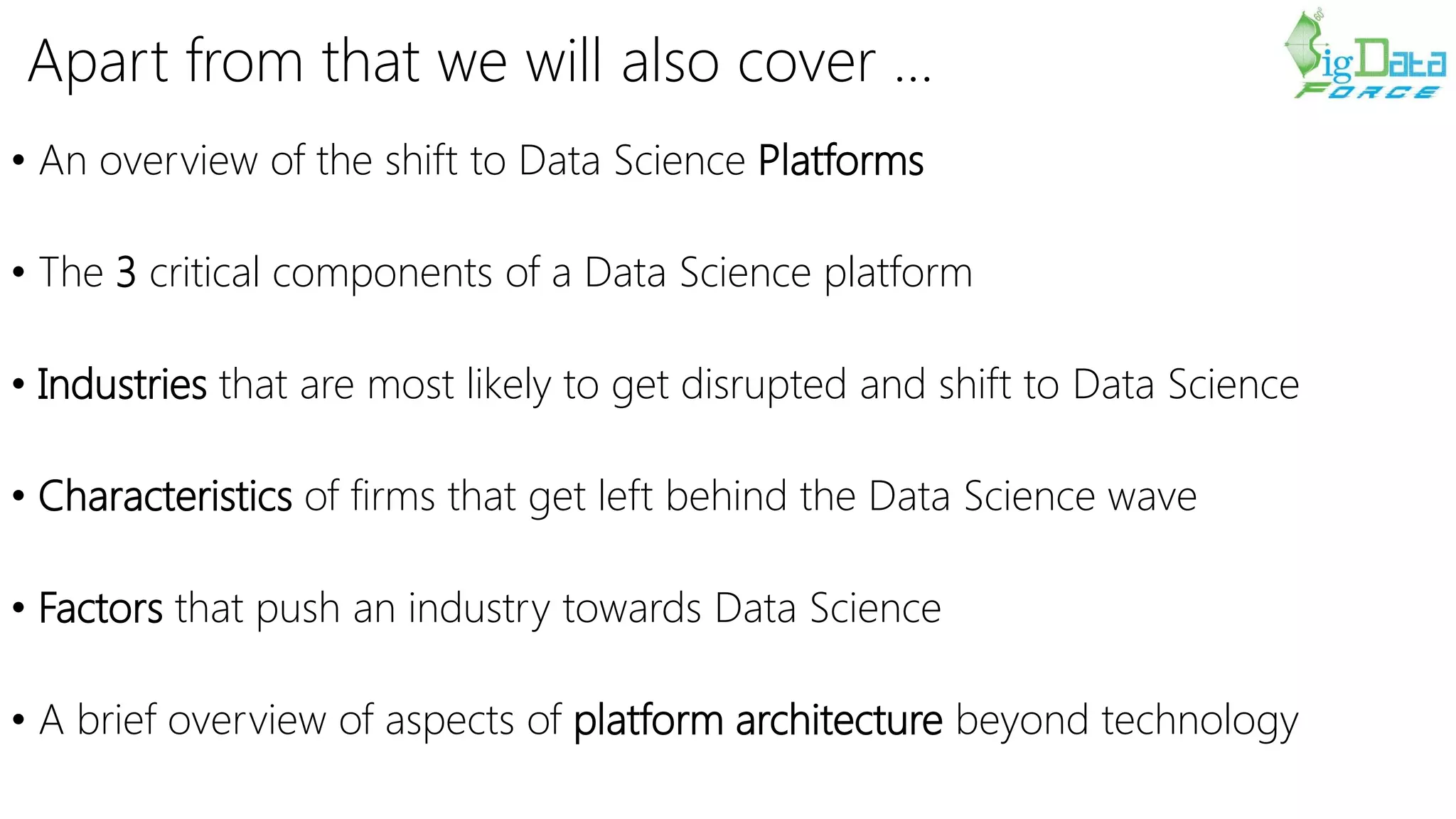 Apart from that we will also cover …
• An overview of the shift to Data Science Platforms
• The 3 critical components of a Data Science platform
• Industries that are most likely to get disrupted and shift to Data Science
• Characteristics of firms that get left behind the Data Science wave
• Factors that push an industry towards Data Science
• A brief overview of aspects of platform architecture beyond technology
 