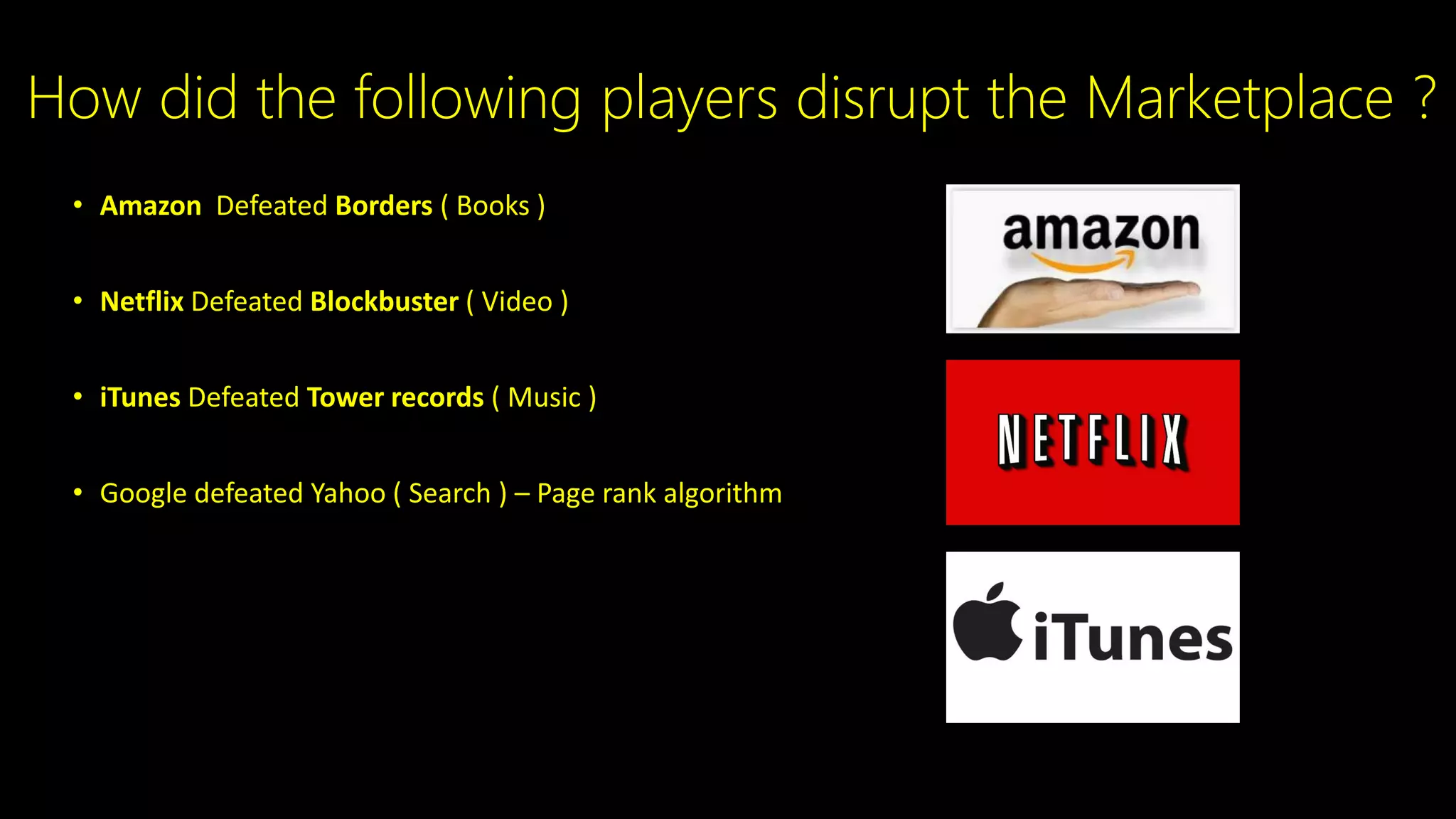 • Amazon Defeated Borders ( Books )
• Netflix Defeated Blockbuster ( Video )
• iTunes Defeated Tower records ( Music )
• Google defeated Yahoo ( Search ) – Page rank algorithm
How did the following players disrupt the Marketplace ?
 