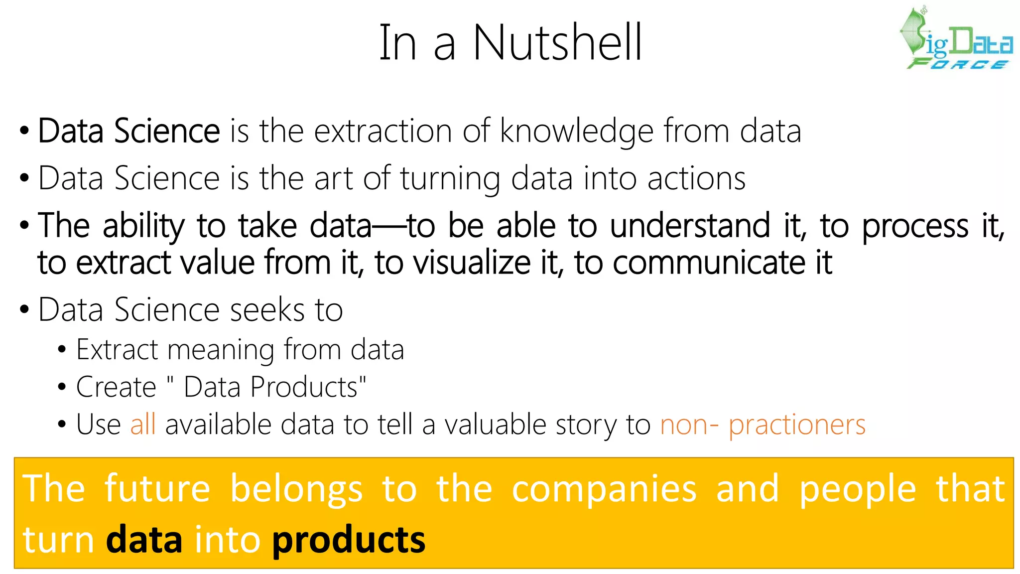 In a Nutshell
• Data Science is the extraction of knowledge from data
• Data Science is the art of turning data into actions
• The ability to take data—to be able to understand it, to process it,
to extract value from it, to visualize it, to communicate it
• Data Science seeks to
• Extract meaning from data
• Create " Data Products"
• Use all available data to tell a valuable story to non- practioners
The future belongs to the companies and people that
turn data into products
 