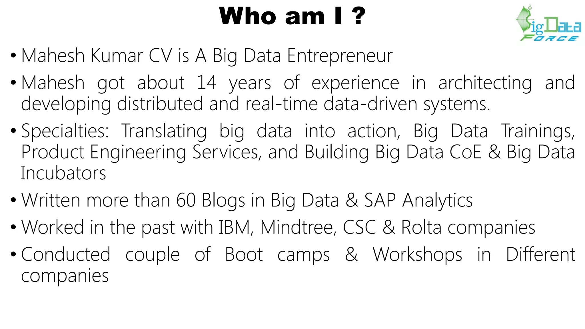Who am I ?
• Mahesh Kumar CV is A Big Data Entrepreneur
• Mahesh got about 14 years of experience in architecting and
developing distributed and real-time data-driven systems.
• Specialties: Translating big data into action, Big Data Trainings,
Product Engineering Services, and Building Big Data CoE & Big Data
Incubators
• Written more than 60 Blogs in Big Data & SAP Analytics
• Worked in the past with IBM, Mindtree, CSC & Rolta companies
• Conducted couple of Boot camps & Workshops in Different
companies
 