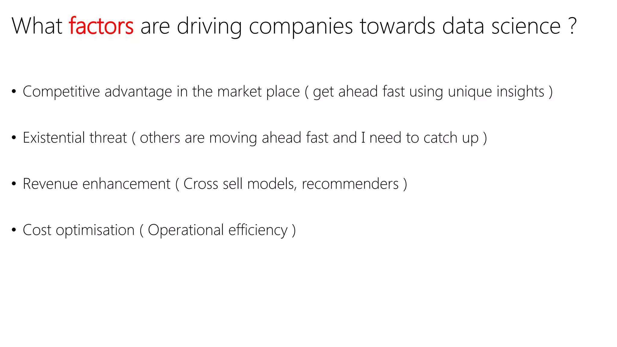 What factors are driving companies towards data science ?
• Competitive advantage in the market place ( get ahead fast using unique insights )
• Existential threat ( others are moving ahead fast and I need to catch up )
• Revenue enhancement ( Cross sell models, recommenders )
• Cost optimisation ( Operational efficiency )
 