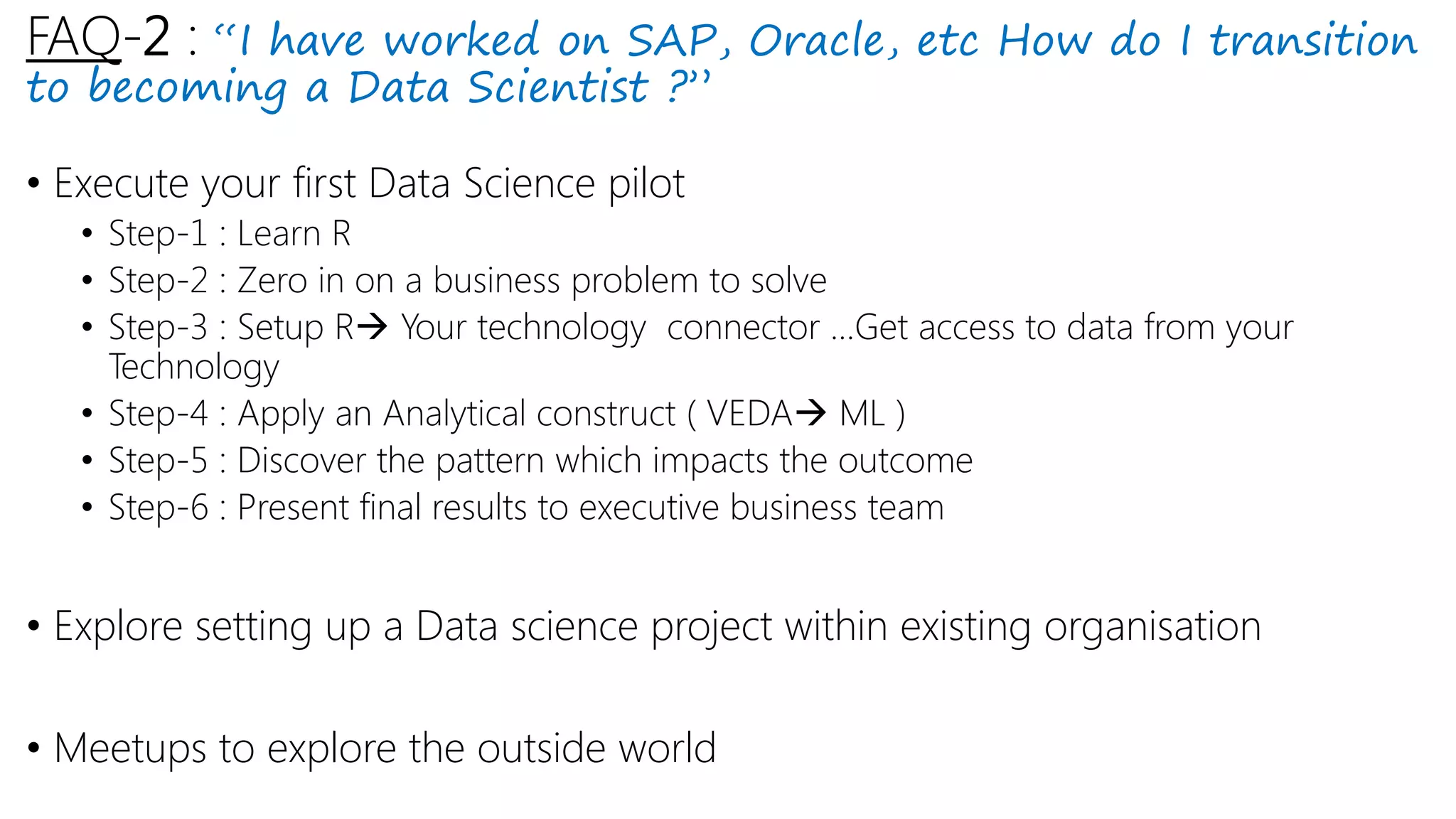 FAQ-2 : “I have worked on SAP, Oracle, etc How do I transition
to becoming a Data Scientist ?”
• Execute your first Data Science pilot
• Step-1 : Learn R
• Step-2 : Zero in on a business problem to solve
• Step-3 : Setup R Your technology connector …Get access to data from your
Technology
• Step-4 : Apply an Analytical construct ( VEDA ML )
• Step-5 : Discover the pattern which impacts the outcome
• Step-6 : Present final results to executive business team
• Explore setting up a Data science project within existing organisation
• Meetups to explore the outside world
 