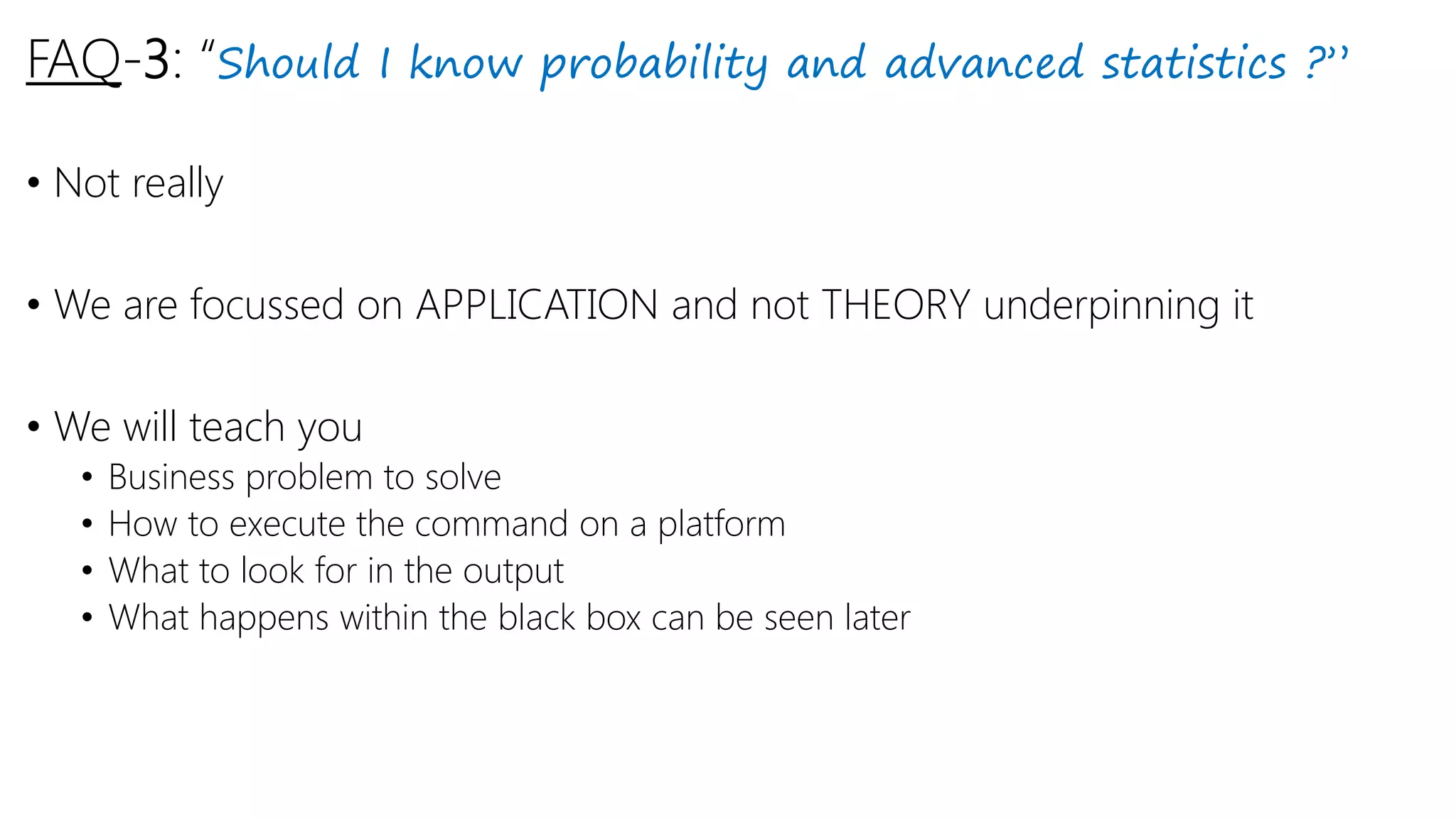 FAQ-3: “Should I know probability and advanced statistics ?”
• Not really
• We are focussed on APPLICATION and not THEORY underpinning it
• We will teach you
• Business problem to solve
• How to execute the command on a platform
• What to look for in the output
• What happens within the black box can be seen later
 