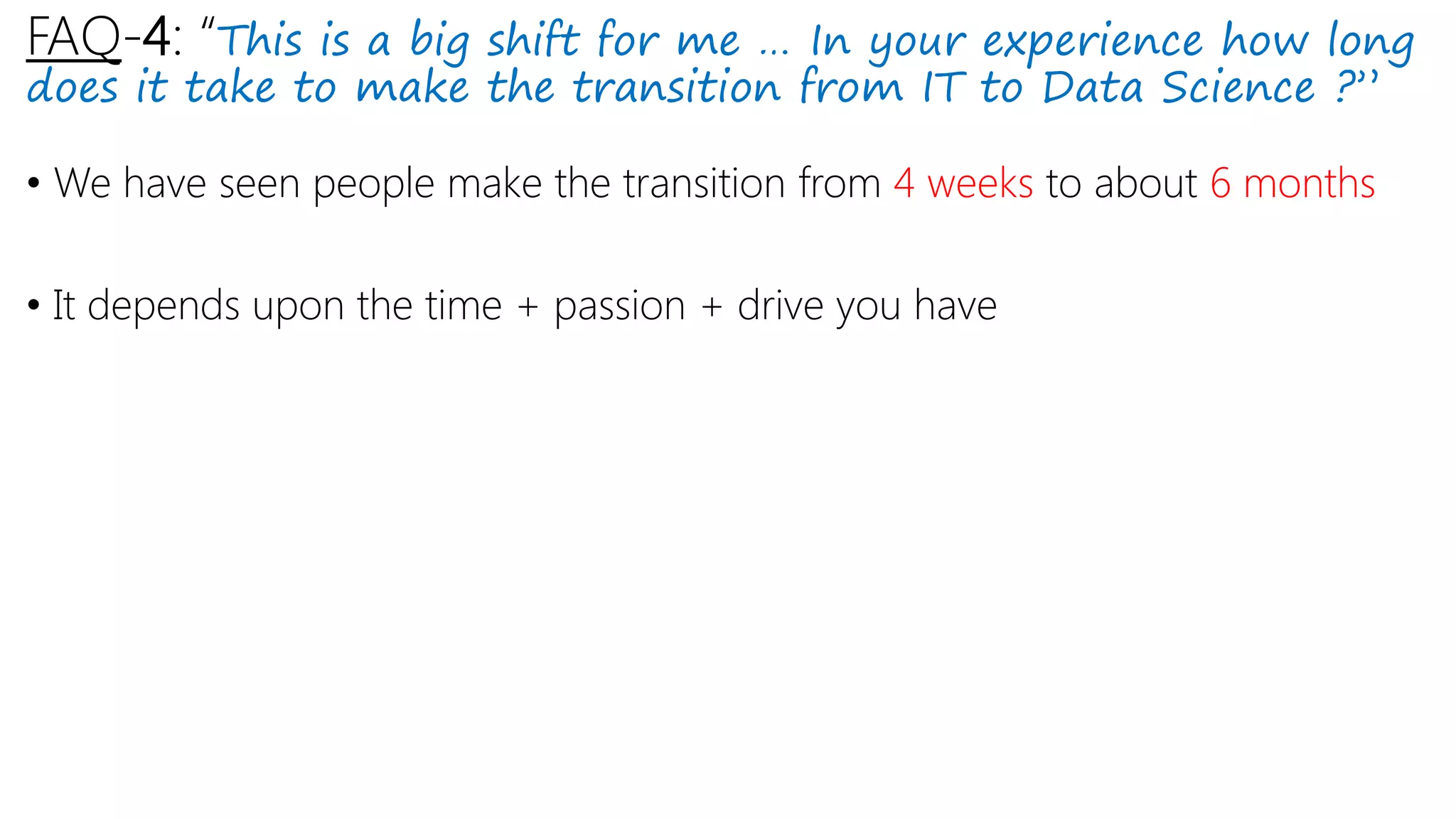 FAQ-4: “This is a big shift for me … In your experience how long
does it take to make the transition from IT to Data Science ?”
• We have seen people make the transition from 4 weeks to about 6 months
• It depends upon the time + passion + drive you have
 