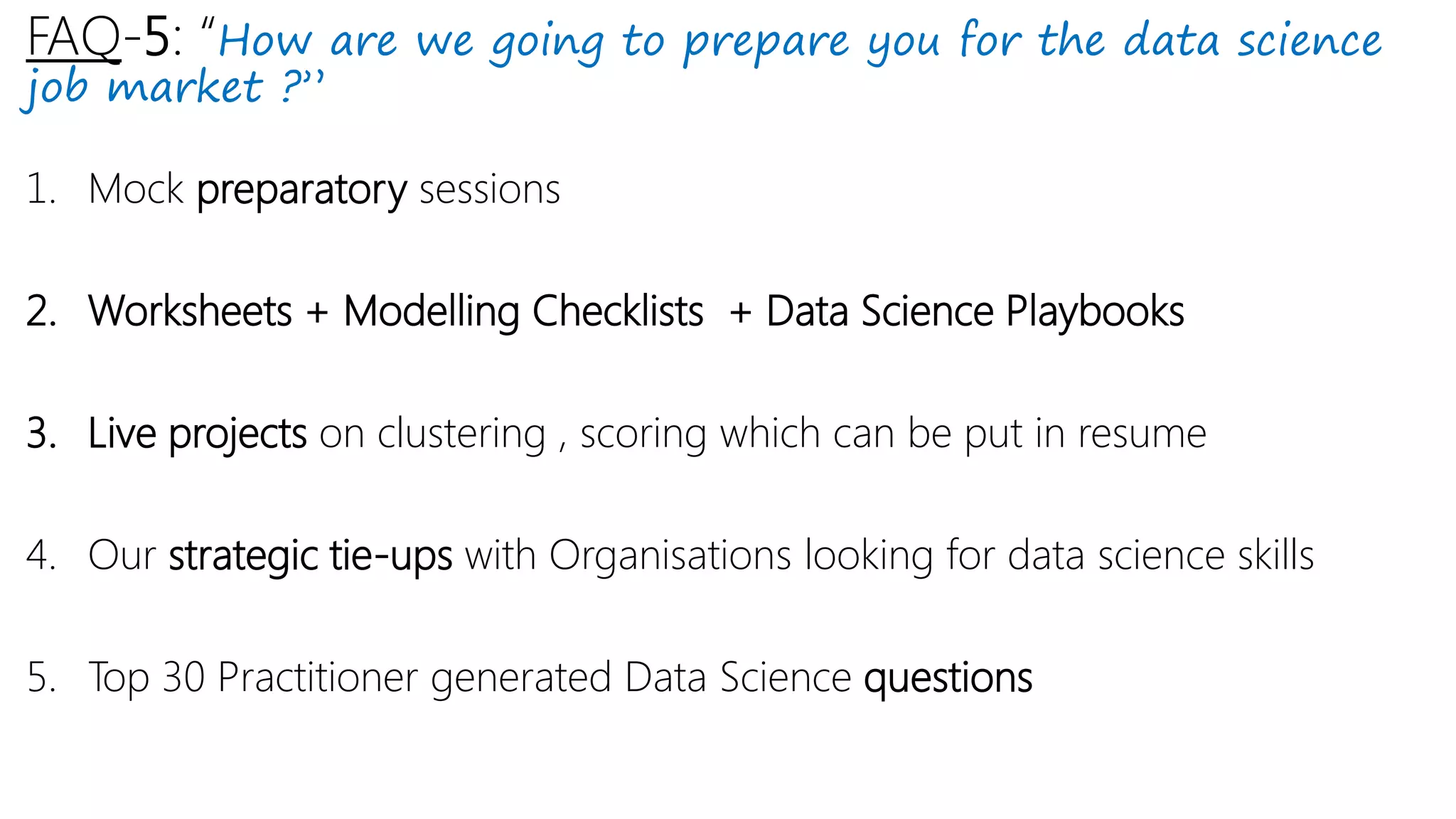 FAQ-5: “How are we going to prepare you for the data science
job market ?”
1. Mock preparatory sessions
2. Worksheets + Modelling Checklists + Data Science Playbooks
3. Live projects on clustering , scoring which can be put in resume
4. Our strategic tie-ups with Organisations looking for data science skills
5. Top 30 Practitioner generated Data Science questions
 