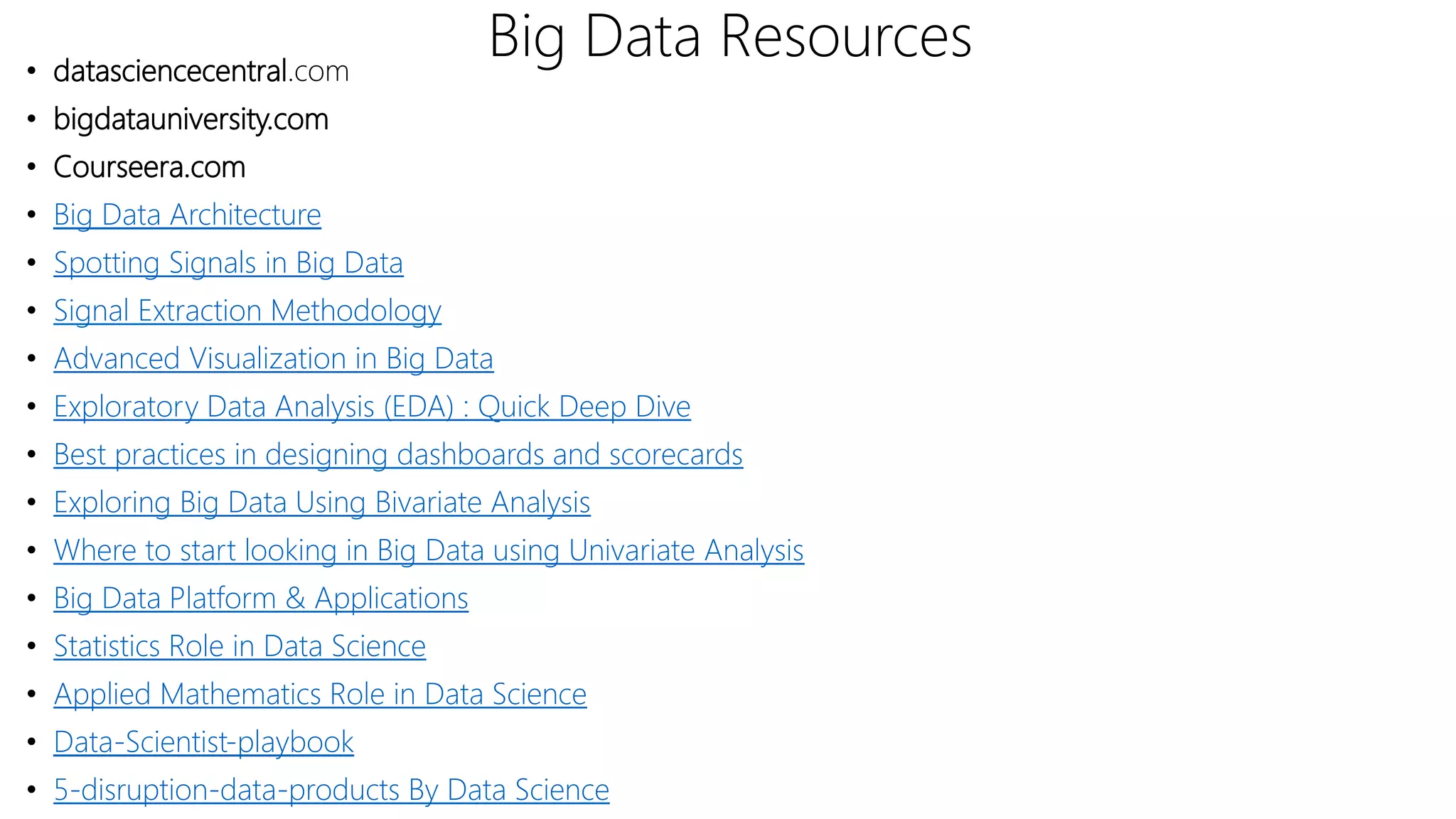 Big Data Resources• datasciencecentral.com
• bigdatauniversity.com
• Courseera.com
• Big Data Architecture
• Spotting Signals in Big Data
• Signal Extraction Methodology
• Advanced Visualization in Big Data
• Exploratory Data Analysis (EDA) : Quick Deep Dive
• Best practices in designing dashboards and scorecards
• Exploring Big Data Using Bivariate Analysis
• Where to start looking in Big Data using Univariate Analysis
• Big Data Platform & Applications
• Statistics Role in Data Science
• Applied Mathematics Role in Data Science
• Data-Scientist-playbook
• 5-disruption-data-products By Data Science
 