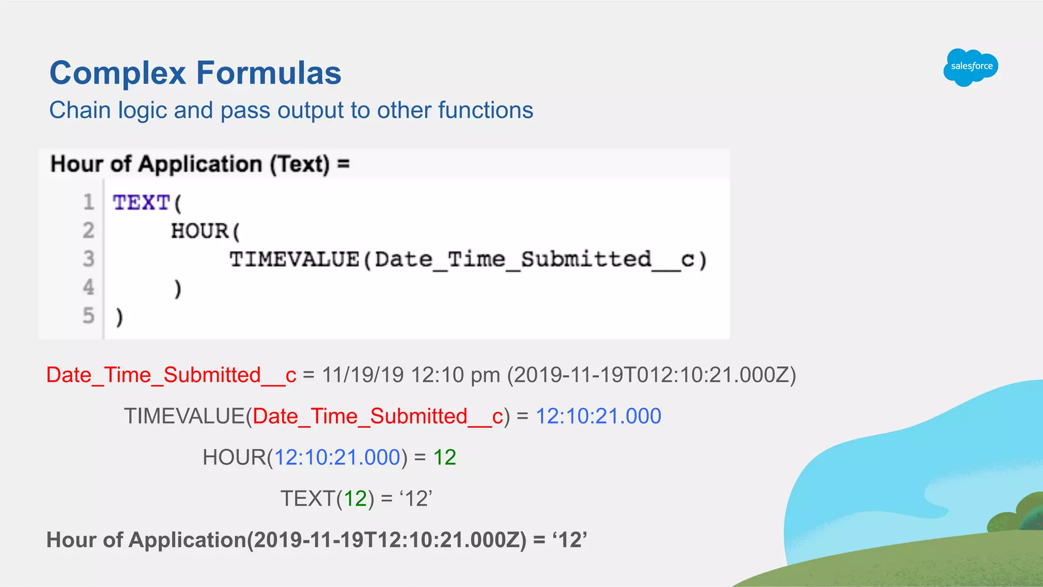 Chain logic and pass output to other functions
Complex Formulas
Date_Time_Submitted__c = 11/19/19 12:10 pm (2019-11-19T012:10:21.000Z)
TIMEVALUE(Date_Time_Submitted__c) = 12:10:21.000
HOUR(12:10:21.000) = 12
TEXT(12) = ‘12’
Hour of Application(2019-11-19T12:10:21.000Z) = ‘12’
 
